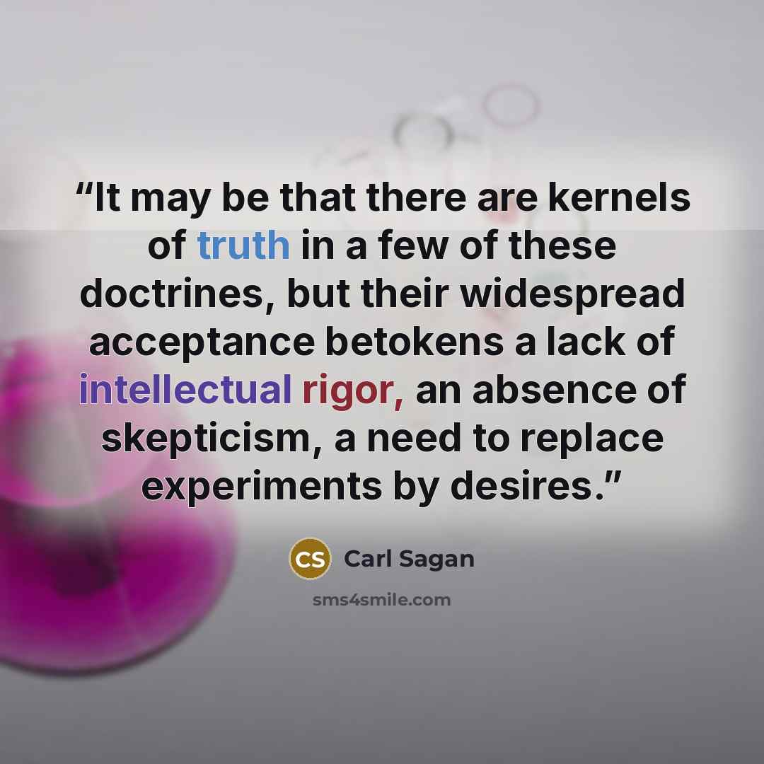 “It may be that there are kernels of truth in a few of these doctrines, but their widespread acceptance betokens a lack of intellectual rigor, an absence of skepticism, a need to replace experiments by desires.” quote by Carl Sagan