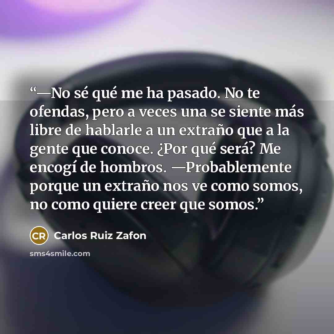 “—No sé qué me ha pasado. No te ofendas, pero a veces una se siente más libre de hablarle a un extraño que a la gente que conoce. ¿Por qué será? Me encogí de hombros. —Probablemente porque un extraño nos ve como somos, no como quiere creer que somos.” quote by Carlos Ruiz Zafón