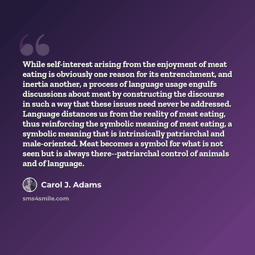 “While self-interest arising from the enjoyment of meat eating is obviously one reason for its entrenchment, and inertia another, a process of language usage engulfs discussions about meat by constructing the discourse in such a way that these issues need never be addressed. Language distances us…” quote by Carol J. Adams