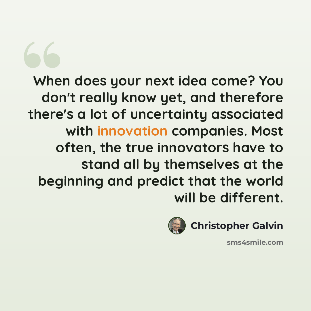 “When does your next idea come? You don't really know yet, and therefore there's a lot of uncertainty associated with innovation companies. Most often, the true innovators have to stand all by themselves at the beginning and predict that the world will be different.” quote by Christopher Galvin