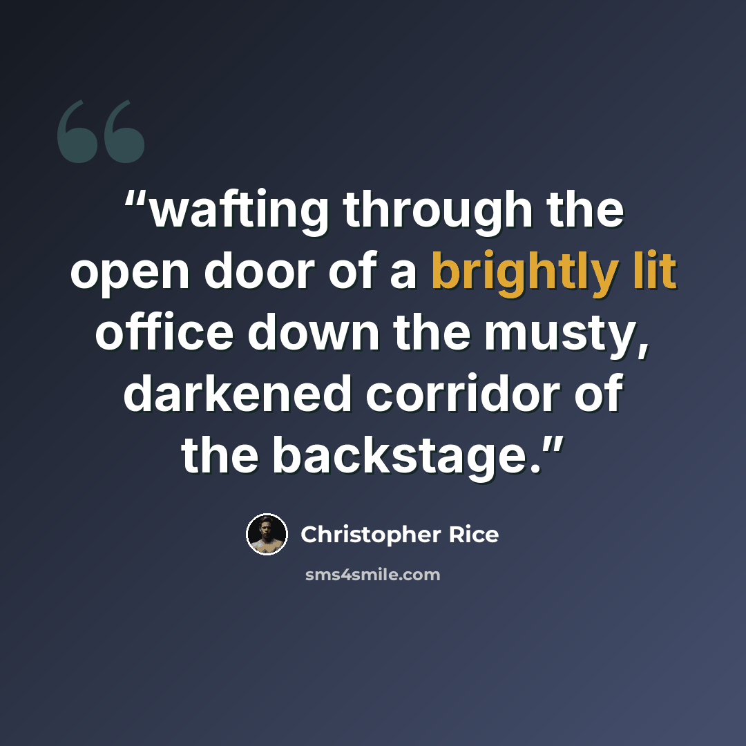 “wafting through the open door of a brightly lit office down the musty, darkened corridor of the backstage.” quote by Christopher Rice