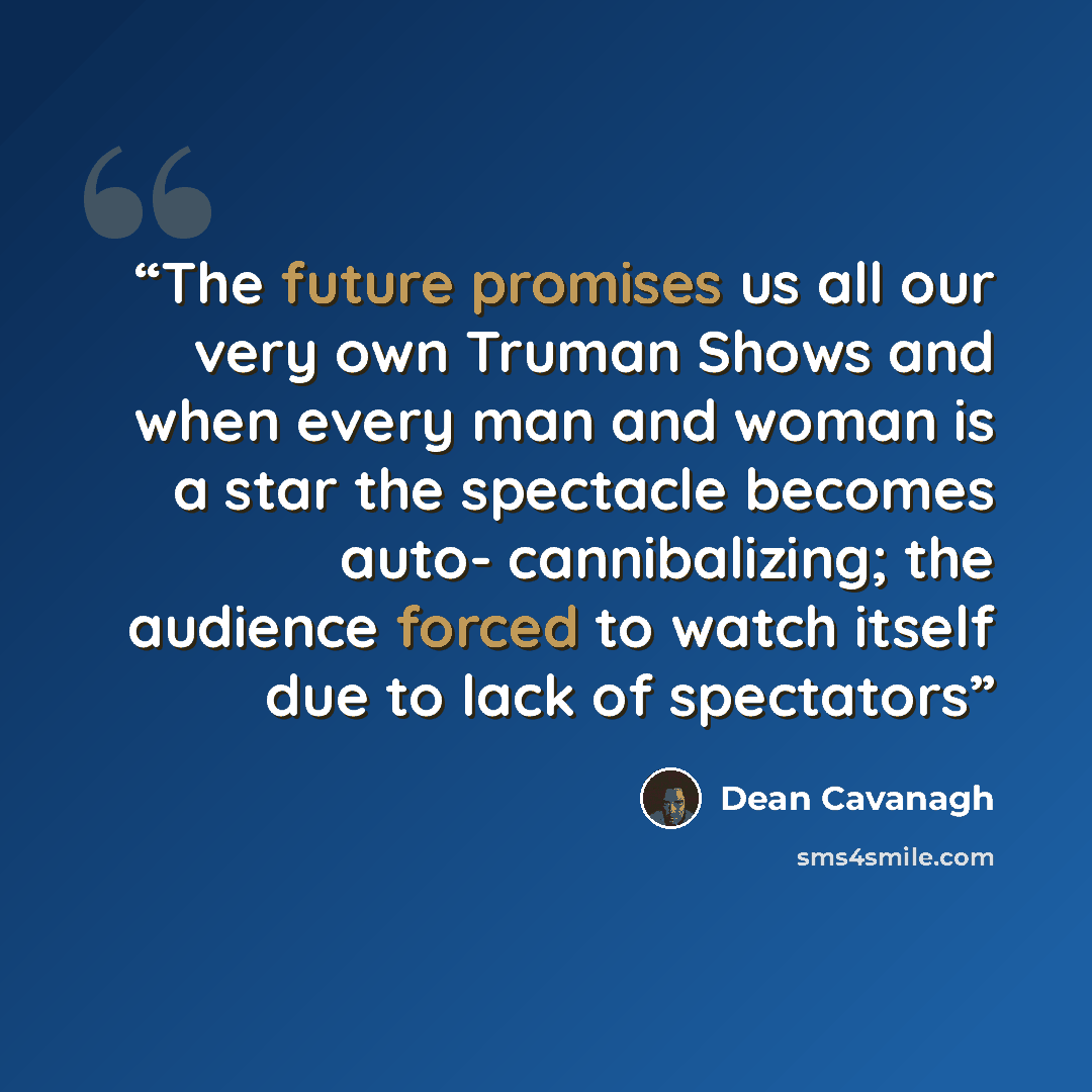 “The future promises us all our very own Truman Shows and when every man and woman is a star the spectacle becomes auto- cannibalizing; the audience forced to watch itself due to lack of spectators” quote by Dean Cavanagh