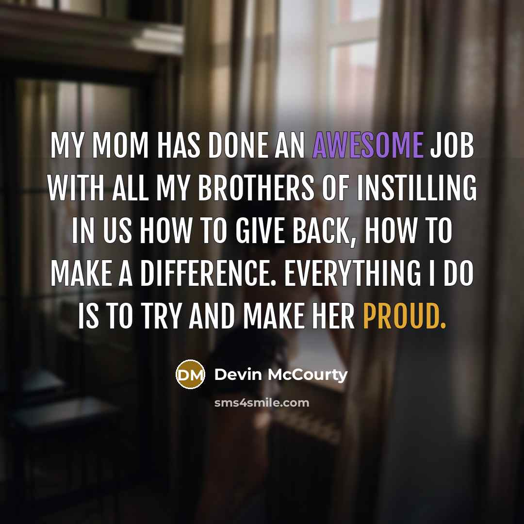 “My mom has done an awesome job with all my brothers of instilling in us how to give back, how to make a difference. Everything I do is to try and make her proud.” quote by Devin McCourty