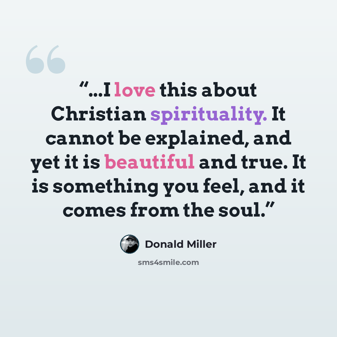 “...I love this about Christian spirituality. It cannot be explained, and yet it is beautiful and true. It is something you feel, and it comes from the soul.” quote by Donald Miller