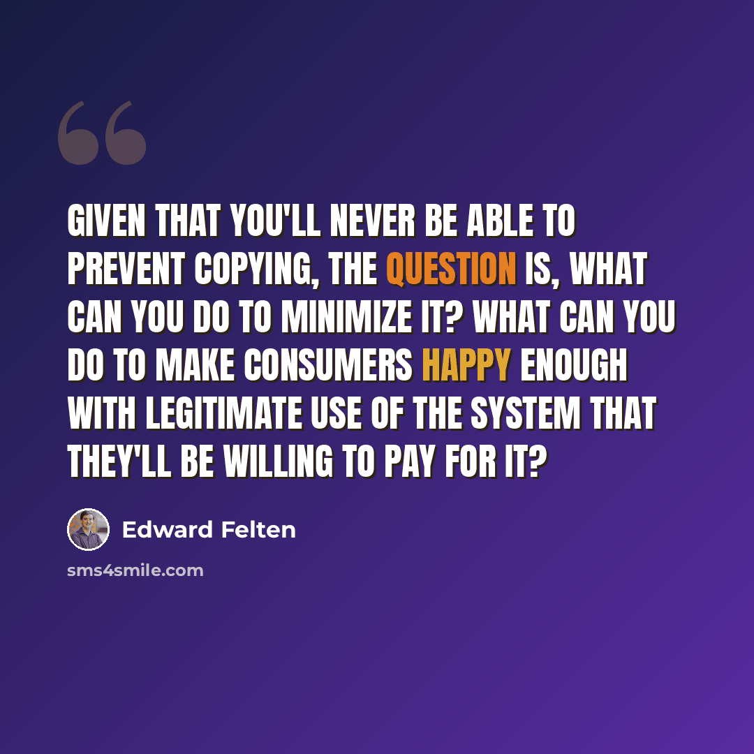 “Given that you'll never be able to prevent copying, the question is, what can you do to minimize it? What can you do to make consumers happy enough with legitimate use of the system that they'll be willing to pay for it?” quote by Edward Felten