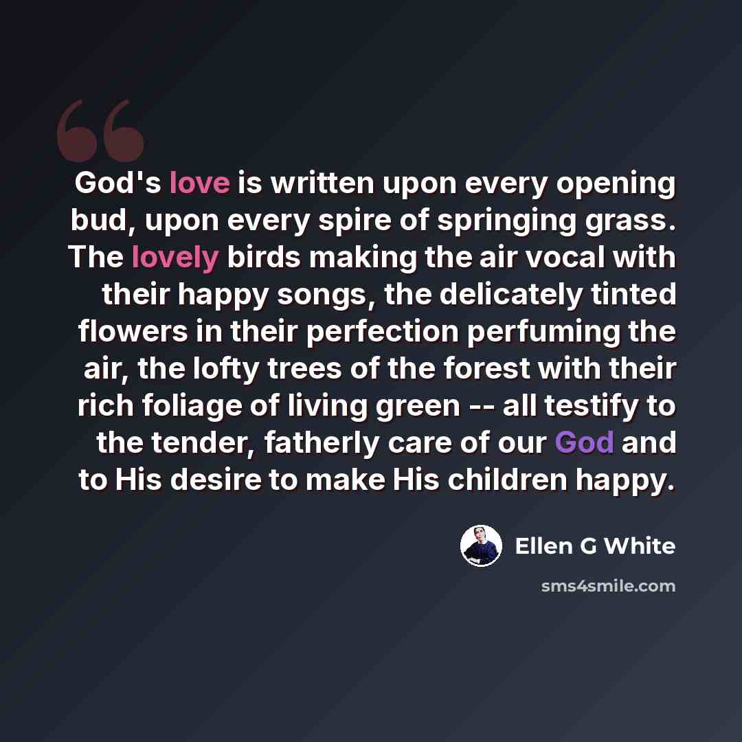 “God's love is written upon every opening bud, upon every spire of springing grass. The lovely birds making the air vocal with their happy songs, the delicately tinted flowers in their perfection perfuming the air, the lofty trees of the forest with their rich foliage of living green -- all testify…” quote by Ellen G White