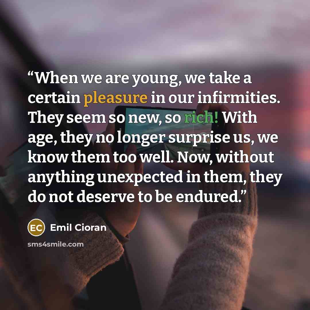 “When we are young, we take a certain pleasure in our infirmities. They seem so new, so rich! With age, they no longer surprise us, we know them too well. Now, without anything unexpected in them, they do not deserve to be endured.” quote by Emil Cioran