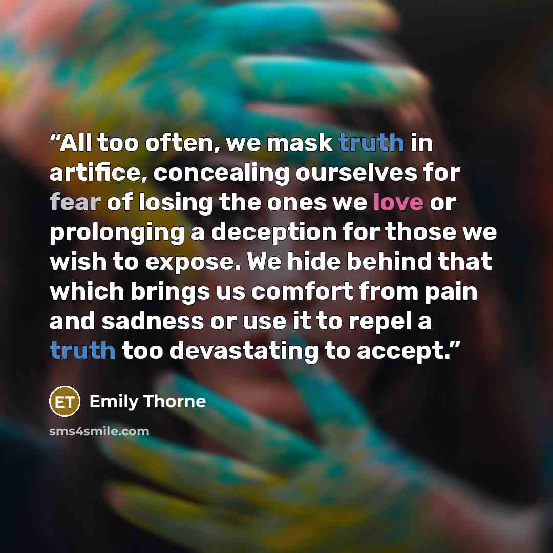 “All too often, we mask truth in artifice, concealing ourselves for fear of losing the ones we love or prolonging a deception for those we wish to expose. We hide behind that which brings us comfort from pain and sadness or use it to repel a truth too devastating to accept.” quote by Emily Thorne