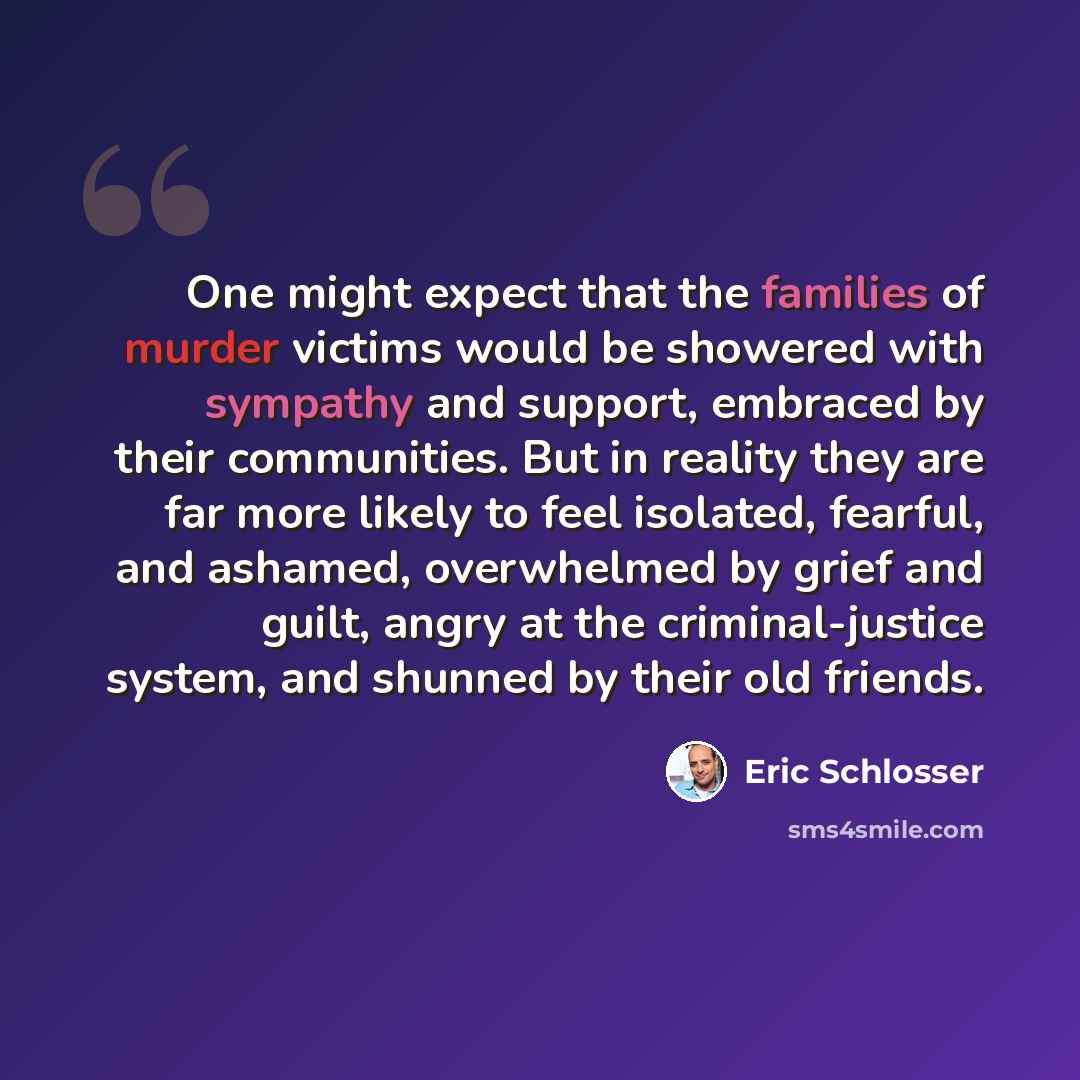 “One might expect that the families of murder victims would be showered with sympathy and support, embraced by their communities. But in reality they are far more likely to feel isolated, fearful, and ashamed, overwhelmed by grief and guilt, angry at the criminal-justice system, and shunned by…” quote by Eric Schlosser