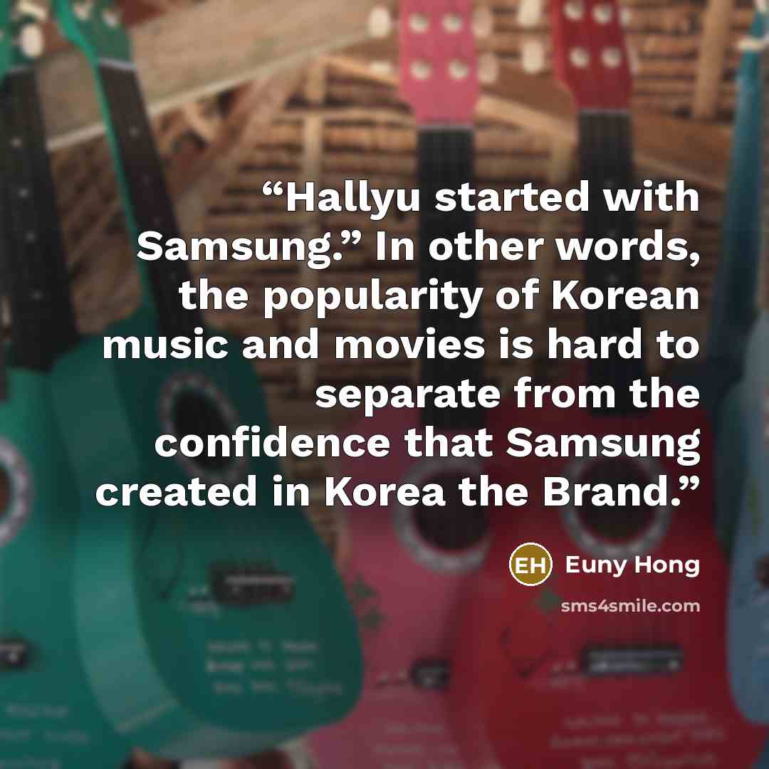 “Hallyu started with Samsung.” In other words, the popularity of Korean music and movies is hard to separate from the confidence that Samsung created in Korea the Brand.” quote by Euny Hong