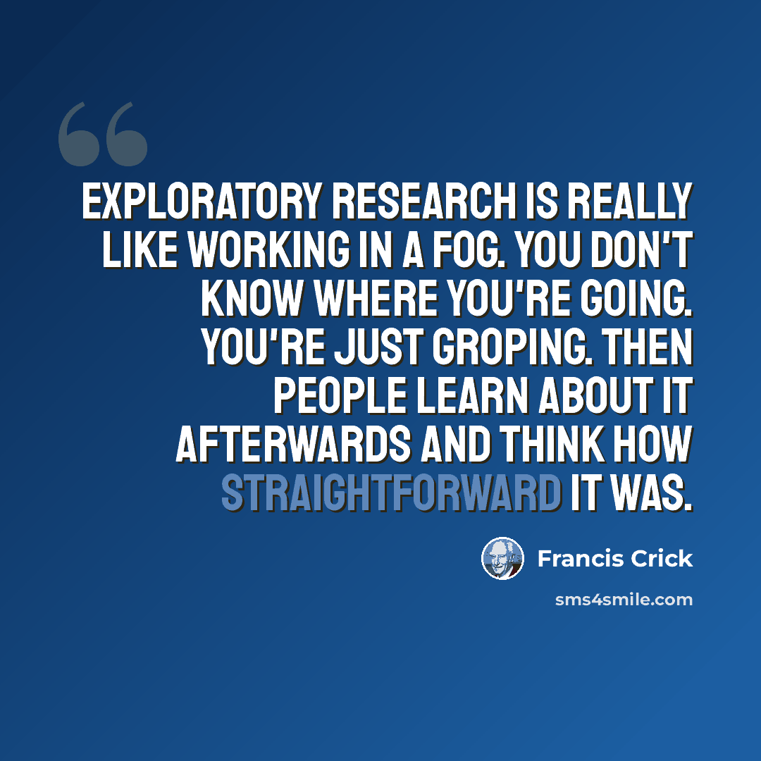 “Exploratory research is really like working in a fog. You don't know where you're going. You're just groping. Then people learn about it afterwards and think how straightforward it was.” quote by Francis Crick