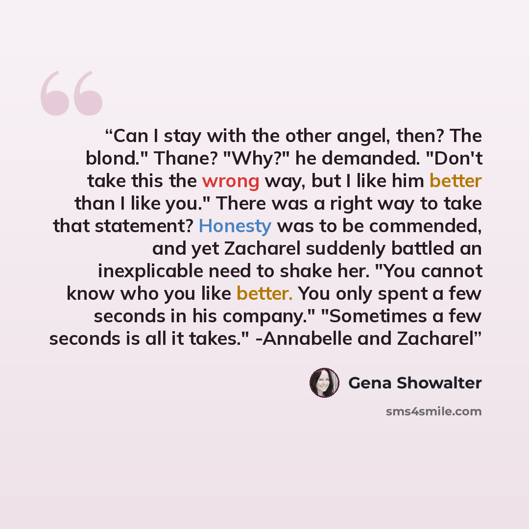 “Can I stay with the other angel, then? The blond." Thane? "Why?" he demanded. "Don't take this the wrong way, but I like him better than I like you." There was a right way to take that statement? Honesty was to be commended, and yet Zacharel suddenly battled an inexplicable need to shake her. "You…” quote by Gena Showalter