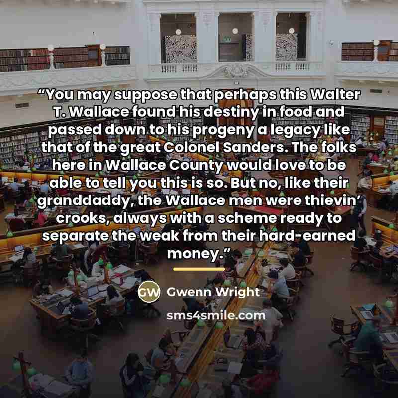 “You may suppose that perhaps this Walter T. Wallace found his destiny in food and passed down to his progeny a legacy like that of the great Colonel Sanders. The folks here in Wallace County would love to be able to tell you this is so. But no, like their granddaddy, the Wallace men were thievin’…” quote by Gwenn Wright