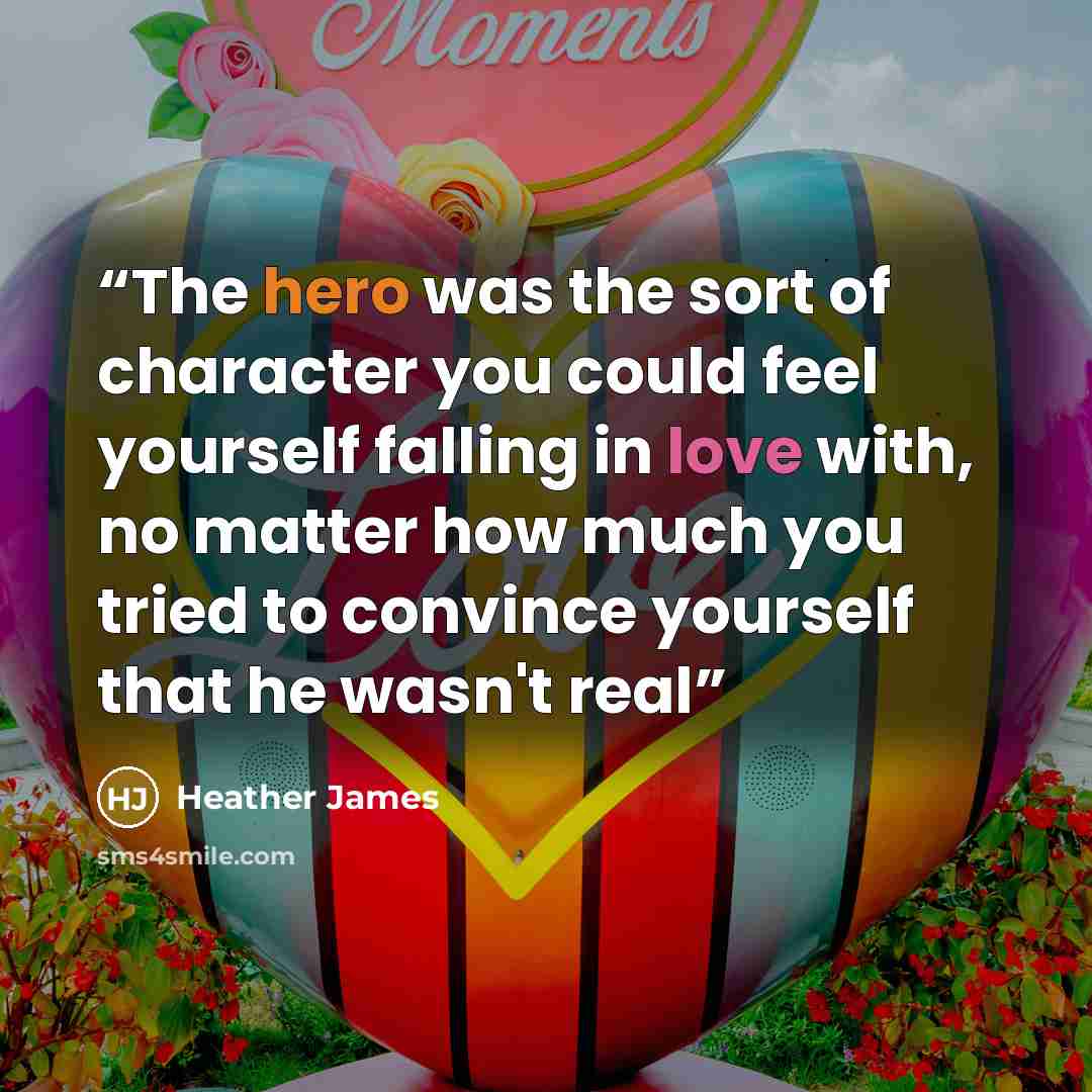 “The hero was the sort of character you could feel yourself falling in love with, no matter how much you tried to convince yourself that he wasn't real” quote by Heather James