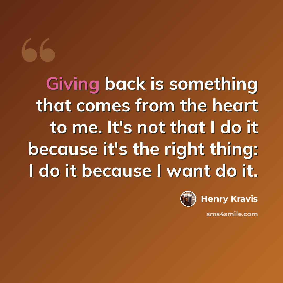“Giving back is something that comes from the heart to me. It's not that I do it because it's the right thing: I do it because I want do it.” quote by Henry Kravis
