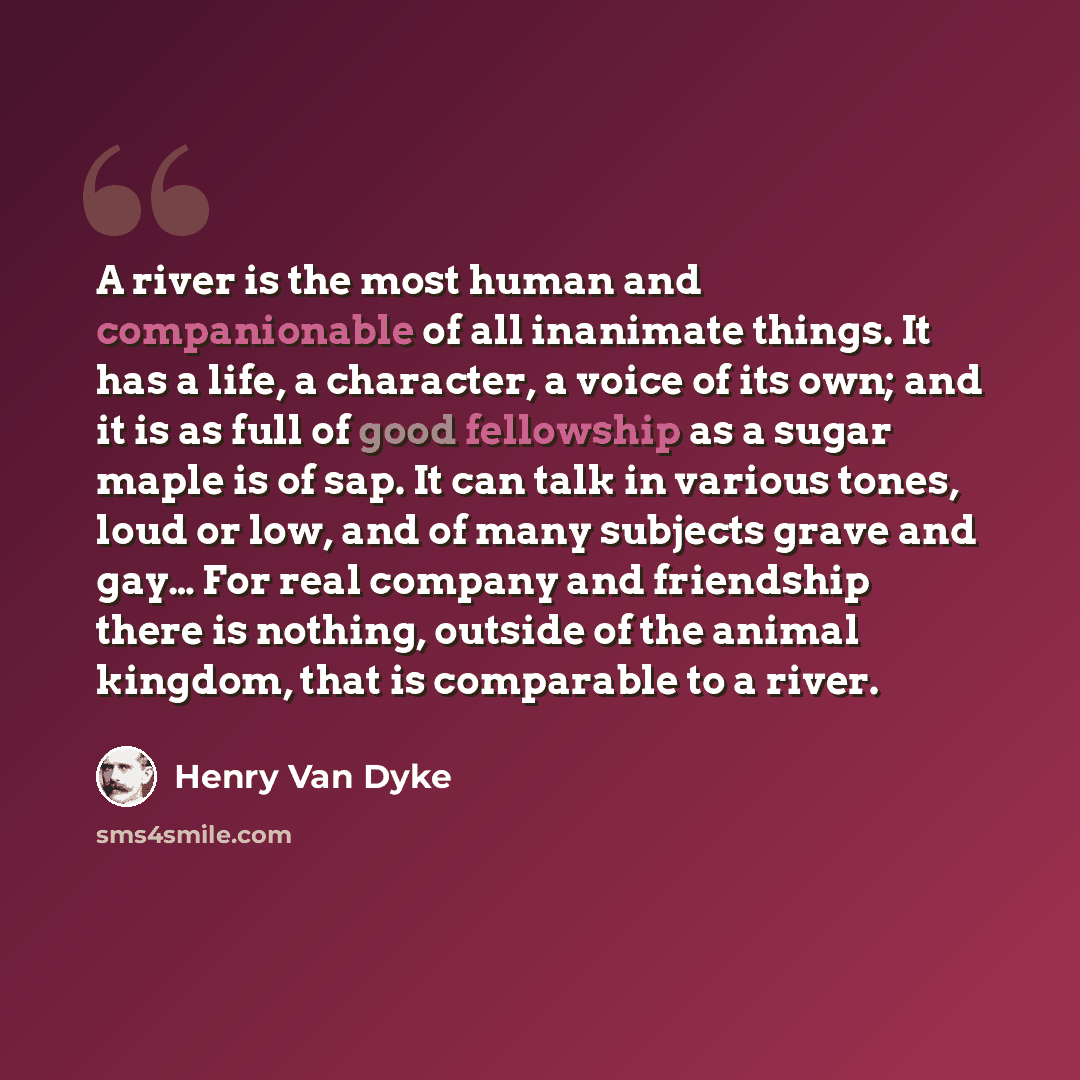 “A river is the most human and companionable of all inanimate things. It has a life, a character, a voice of its own; and it is as full of good fellowship as a sugar maple is of sap. It can talk in various tones, loud or low, and of many subjects grave and gay… For real company and friendship there…” quote by Henry Van Dyke