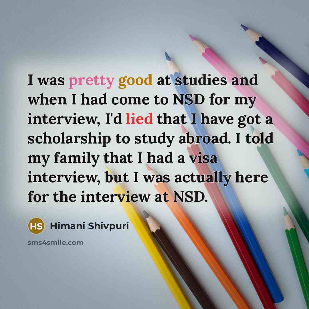 “I was pretty good at studies and when I had come to NSD for my interview, I'd lied that I have got a scholarship to study abroad. I told my family that I had a visa interview, but I was actually here for the interview at NSD.” quote by Himani Shivpuri