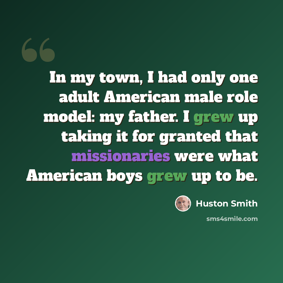 “In my town, I had only one adult American male role model: my father. I grew up taking it for granted that missionaries were what American boys grew up to be.” quote by Huston Smith