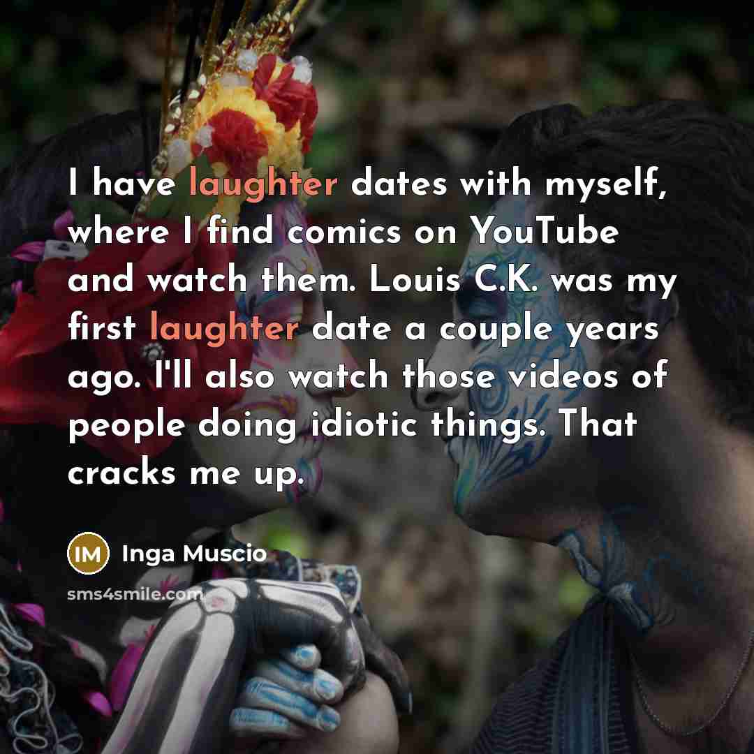“I have laughter dates with myself, where I find comics on YouTube and watch them. Louis C.K. was my first laughter date a couple years ago. I'll also watch those videos of people doing idiotic things. That cracks me up.” quote by Inga Muscio