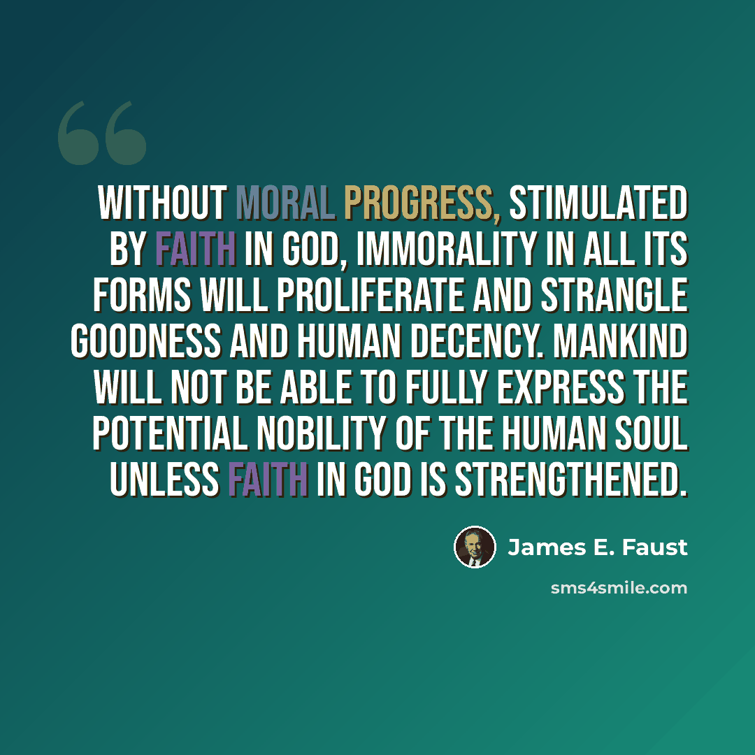 “Without moral progress, stimulated by faith in God, immorality in all its forms will proliferate and strangle goodness and human decency. Mankind will not be able to fully express the potential nobility of the human soul unless faith in God is strengthened.” quote by James E. Faust