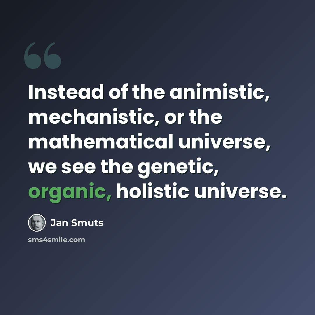 “Instead of the animistic, mechanistic, or the mathematical universe, we see the genetic, organic, holistic universe.” quote by Jan Smuts