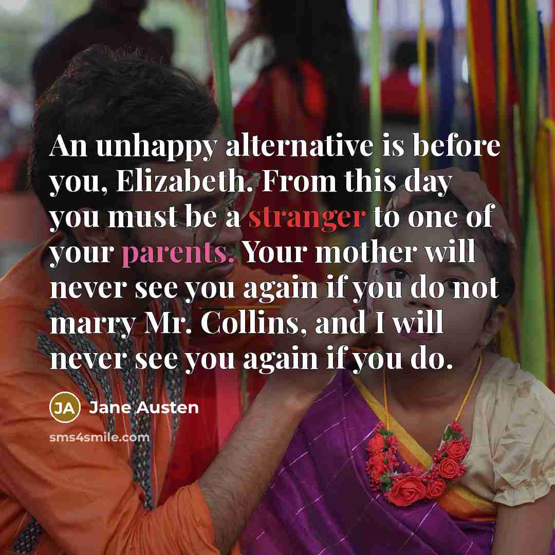 “An unhappy alternative is before you, Elizabeth. From this day you must be a stranger to one of your parents. Your mother will never see you again if you do not marry Mr. Collins, and I will never see you again if you do.” quote by Jane Austen