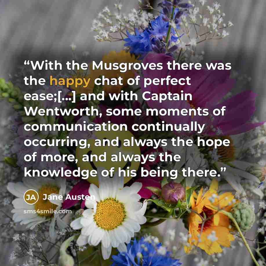 “With the Musgroves there was the happy chat of perfect ease;[…] and with Captain Wentworth, some moments of communication continually occurring, and always the hope of more, and always the knowledge of his being there.” quote by Jane Austen