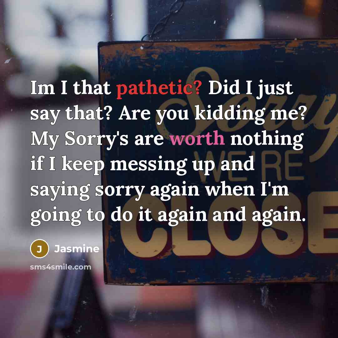 “Im I that pathetic? Did I just say that? Are you kidding me? My Sorry's are worth nothing if I keep messing up and saying sorry again when I'm going to do it again and again.” quote by Jasmine