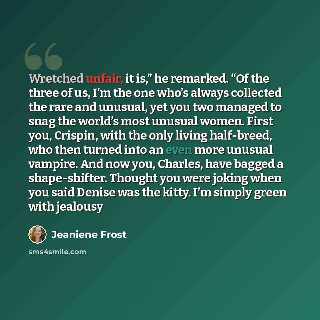 “Wretched unfair, it is,” he remarked. “Of the three of us, I’m the one who’s always collected the rare and unusual, yet you two managed to snag the world’s most unusual women. First you, Crispin, with the only living half-breed, who then turned into an even more unusual vampire. And now you…” quote by Jeaniene Frost