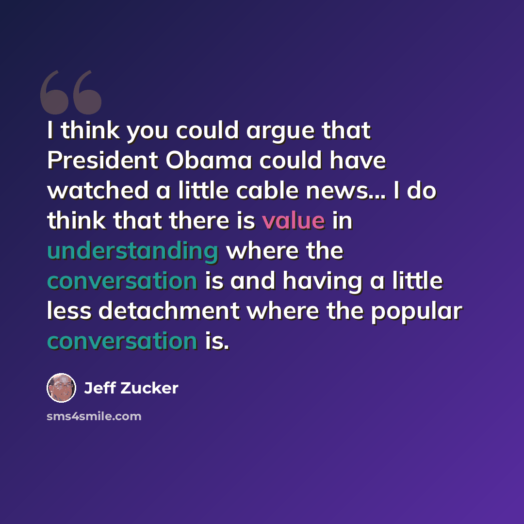 “I think you could argue that President Obama could have watched a little cable news... I do think that there is value in understanding where the conversation is and having a little less detachment where the popular conversation is.” quote by Jeff Zucker