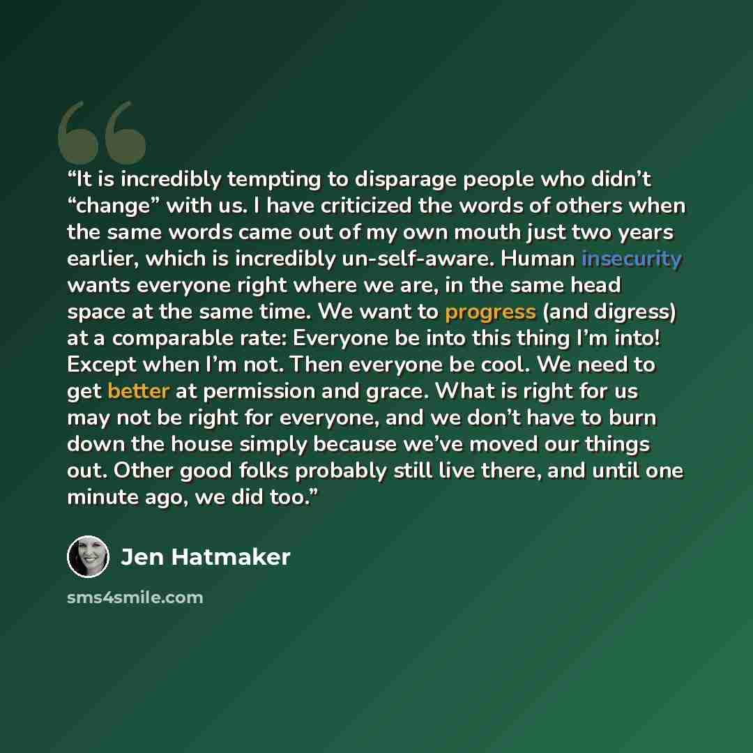 “It is incredibly tempting to disparage people who didn’t “change” with us. I have criticized the words of others when the same words came out of my own mouth just two years earlier, which is incredibly un-self-aware. Human insecurity wants everyone right where we are, in the same head space at the…” quote by Jen Hatmaker