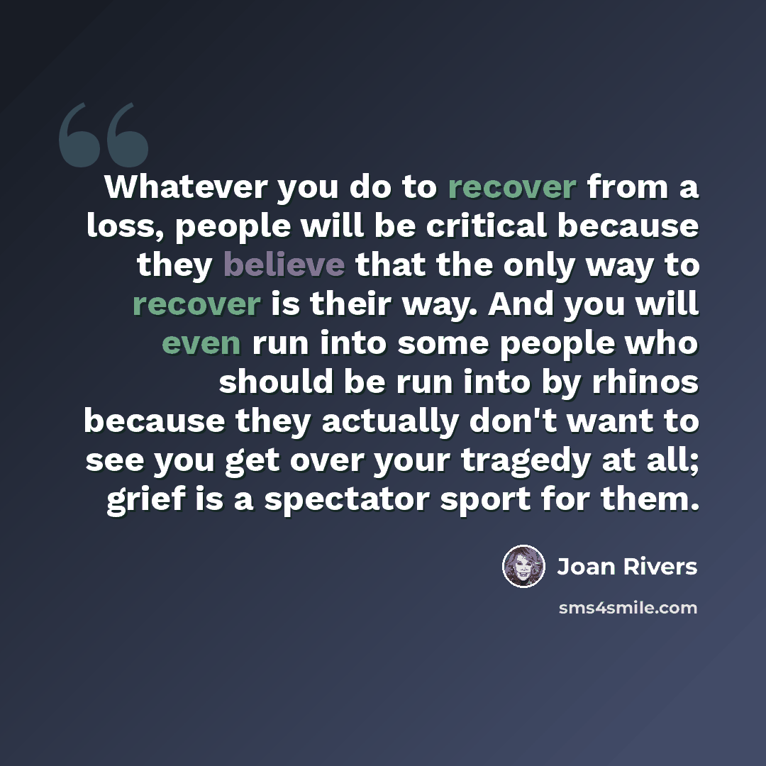 “Whatever you do to recover from a loss, people will be critical because they believe that the only way to recover is their way. And you will even run into some people who should be run into by rhinos because they actually don't want to see you get over your tragedy at all; grief is a spectator…” quote by Joan Rivers