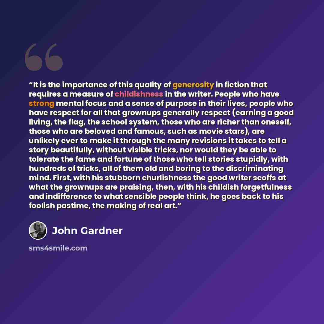 “It is the importance of this quality of generosity in fiction that requires a measure of childishness in the writer. People who have strong mental focus and a sense of purpose in their lives, people who have respect for all that grownups generally respect (earning a good living, the flag, the…” quote by John Gardner