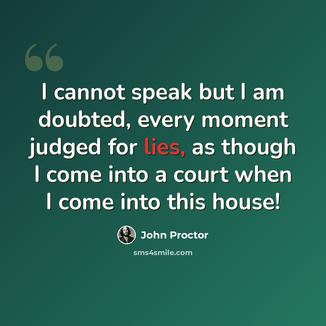 “I cannot speak but I am doubted, every moment judged for lies, as though I come into a court when I come into this house!” quote by John Proctor