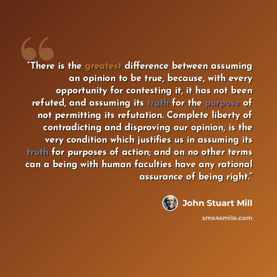 “There is the greatest difference between assuming an opinion to be true, because, with every opportunity for contesting it, it has not been refuted, and assuming its truth for the purpose of not permitting its refutation. Complete liberty of contradicting and disproving our opinion, is the very…” quote by John Stuart Mill