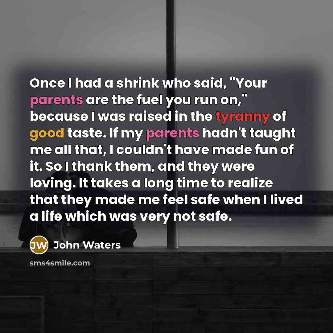 “Once I had a shrink who said, "Your parents are the fuel you run on," because I was raised in the tyranny of good taste. If my parents hadn't taught me all that, I couldn't have made fun of it. So I thank them, and they were loving. It takes a long time to realize that they made me feel safe when…” quote by John Waters