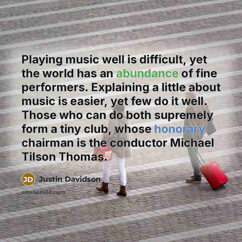 “Playing music well is difficult, yet the world has an abundance of fine performers. Explaining a little about music is easier, yet few do it well. Those who can do both supremely form a tiny club, whose honorary chairman is the conductor Michael Tilson Thomas.” quote by Justin Davidson