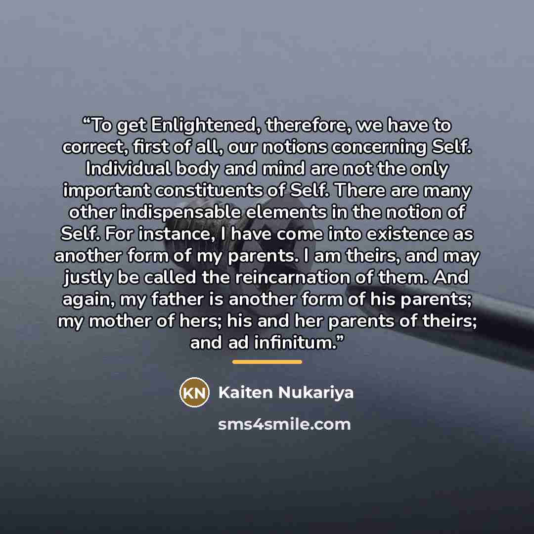 “To get Enlightened, therefore, we have to correct, first of all, our notions concerning Self. Individual body and mind are not the only important constituents of Self. There are many other indispensable elements in the notion of Self. For instance, I have come into existence as another form of my…” quote by Kaiten Nukariya