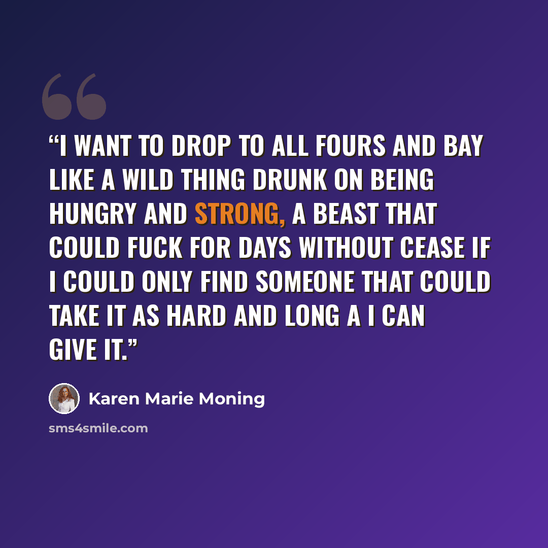 “I want to drop to all fours and bay like a wild thing drunk on being hungry and strong, a beast that could fuck for days without cease if I could only find someone that could take it as hard and long a I can give it.” quote by Karen Marie Moning