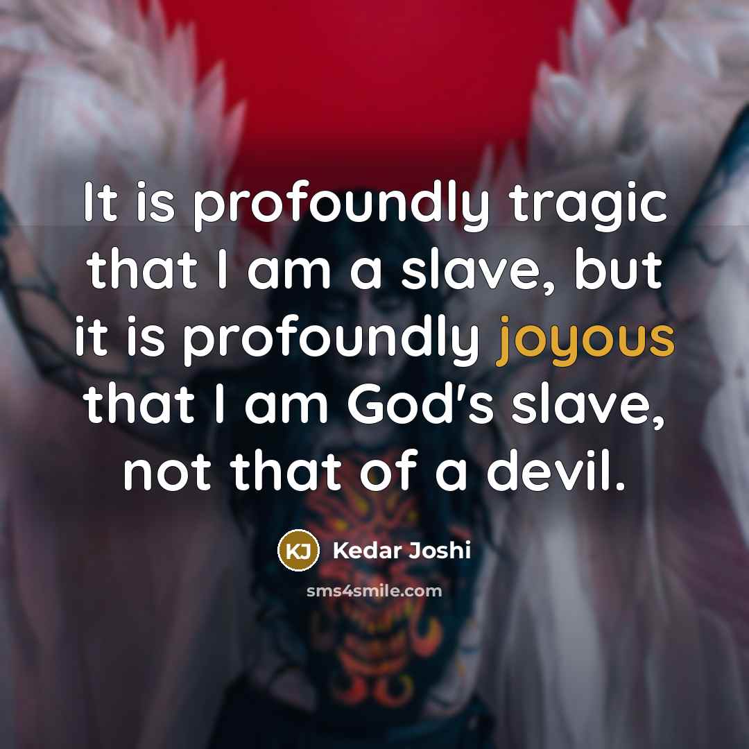 “It is profoundly tragic that I am a slave, but it is profoundly joyous that I am God's slave, not that of a devil.” quote by Kedar Joshi