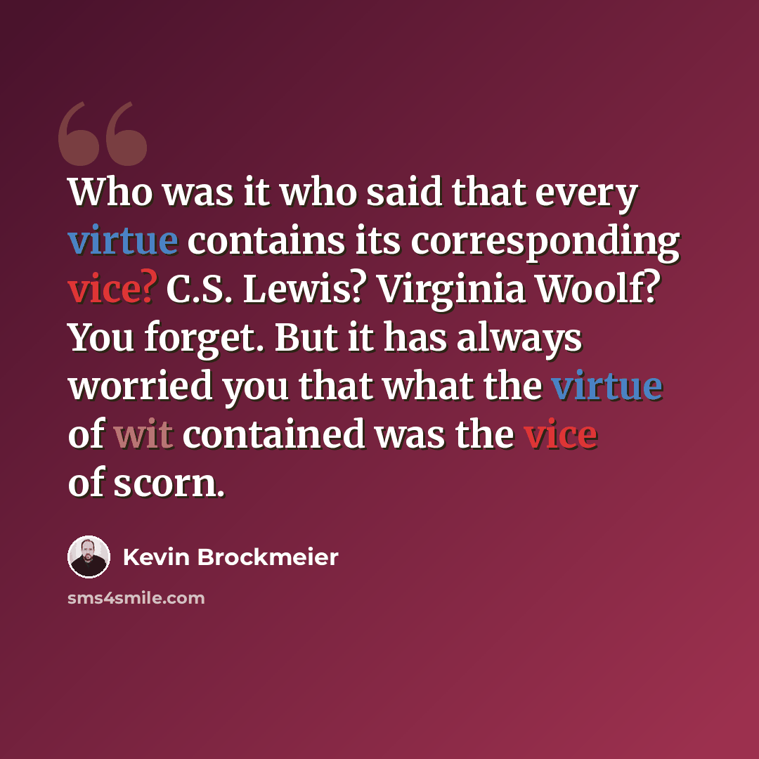“Who was it who said that every virtue contains its corresponding vice? C.S. Lewis? Virginia Woolf? You forget. But it has always worried you that what the virtue of wit contained was the vice of scorn.” quote by Kevin Brockmeier