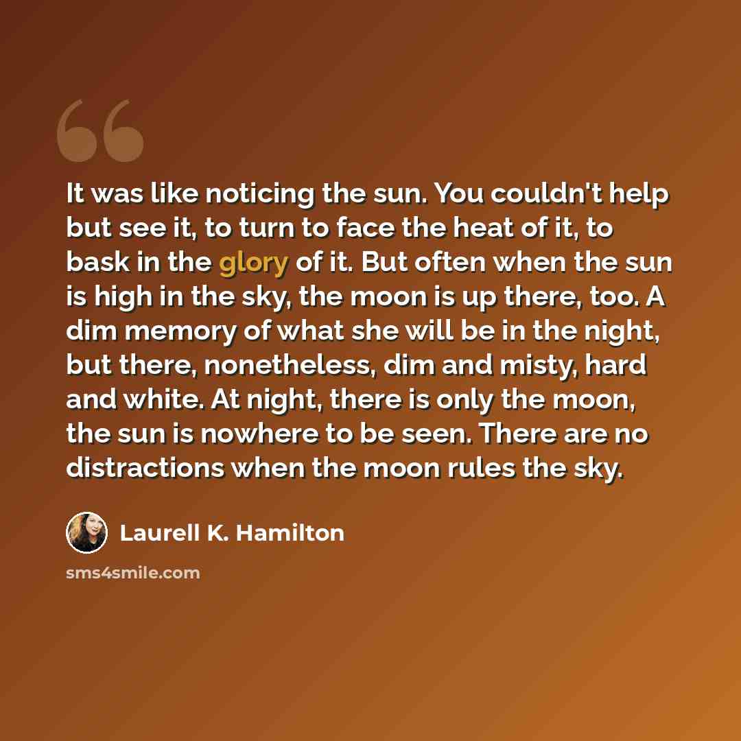“It was like noticing the sun. You couldn't help but see it, to turn to face the heat of it, to bask in the glory of it. But often when the sun is high in the sky, the moon is up there, too. A dim memory of what she will be in the night, but there, nonetheless, dim and misty, hard and white. At…” quote by Laurell K. Hamilton