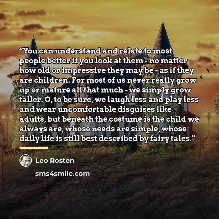 “You can understand and relate to most people better if you look at them - no matter how old or impressive they may be - as if they are children. For most of us never really grow up or mature all that much - we simply grow taller. O, to be sure, we laugh less and play less and wear uncomfortable…” quote by Leo Rosten