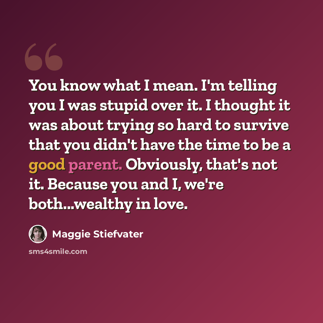“You know what I mean. I'm telling you I was stupid over it. I thought it was about trying so hard to survive that you didn't have the time to be a good parent. Obviously, that's not it. Because you and I, we're both...wealthy in love.” quote by Maggie Stiefvater