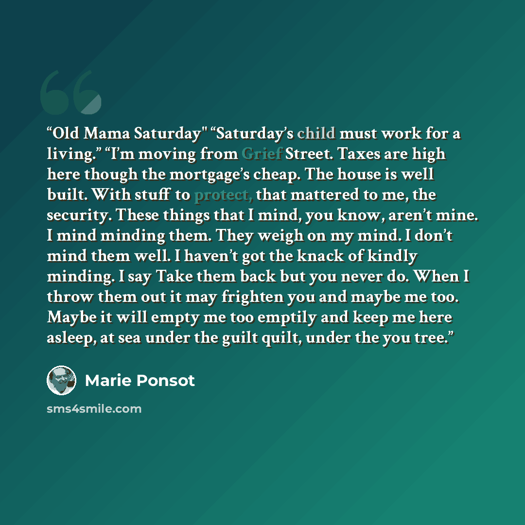 “Old Mama Saturday" “Saturday’s child must work for a living.” “I’m moving from Grief Street. Taxes are high here though the mortgage’s cheap. The house is well built. With stuff to protect, that mattered to me, the security. These things that I mind, you know, aren’t mine. I mind minding them…” quote by Marie Ponsot