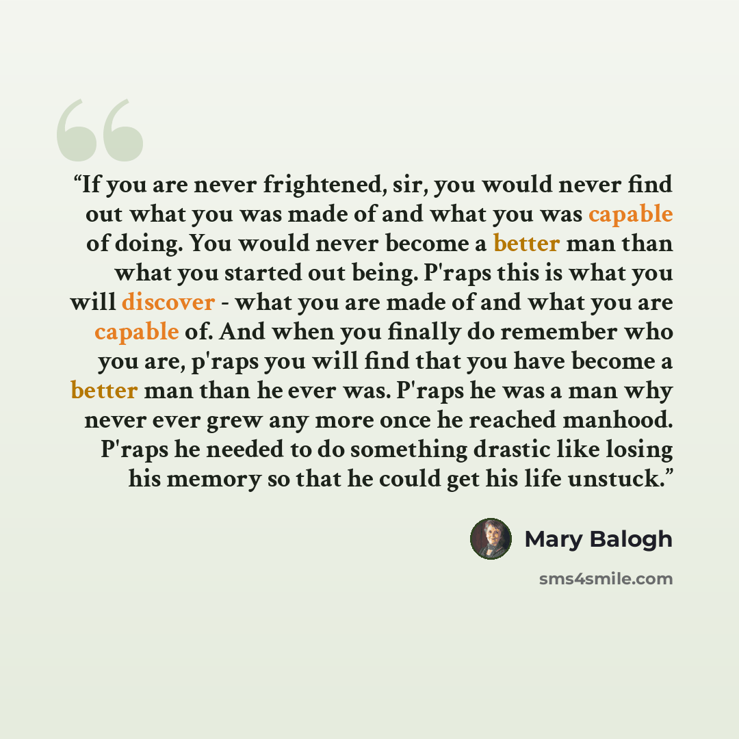 “If you are never frightened, sir, you would never find out what you was made of and what you was capable of doing. You would never become a better man than what you started out being. P'raps this is what you will discover - what you are made of and what you are capable of. And when you finally do…” quote by Mary Balogh