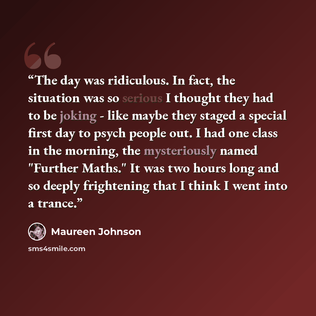 “The day was ridiculous. In fact, the situation was so serious I thought they had to be joking - like maybe they staged a special first day to psych people out. I had one class in the morning, the mysteriously named "Further Maths." It was two hours long and so deeply frightening that I think I…” quote by Maureen Johnson