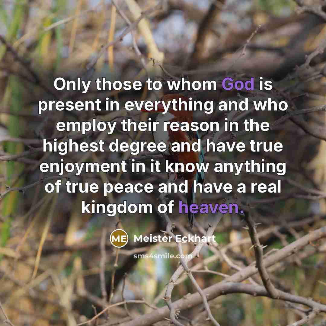 “Only those to whom God is present in everything and who employ their reason in the highest degree and have true enjoyment in it know anything of true peace and have a real kingdom of heaven.” quote by Meister Eckhart