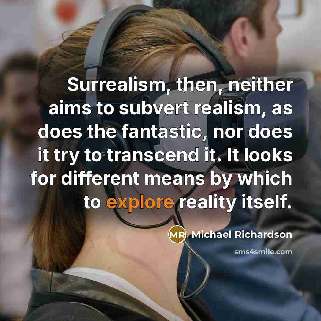 “Surrealism, then, neither aims to subvert realism, as does the fantastic, nor does it try to transcend it. It looks for different means by which to explore reality itself.” quote by Michael Richardson