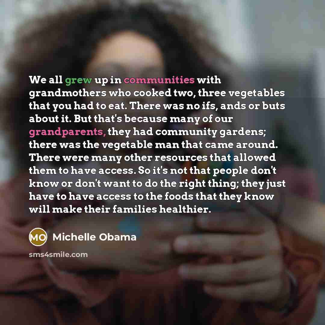 “We all grew up in communities with grandmothers who cooked two, three vegetables that you had to eat. There was no ifs, ands or buts about it. But that's because many of our grandparents, they had community gardens; there was the vegetable man that came around. There were many other resources that…” quote by Michelle Obama